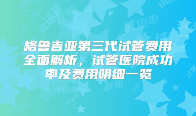 格鲁吉亚第三代试管费用全面解析，试管医院成功率及费用明细一览