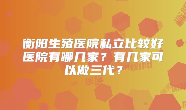衡阳生殖医院私立比较好医院有哪几家?有几家可以做三代?