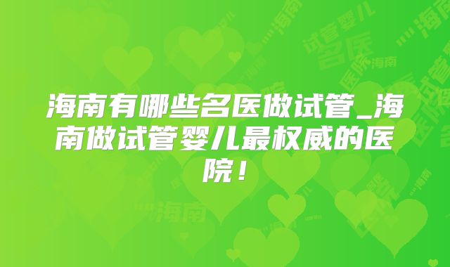 海南有哪些名医做试管_海南做试管婴儿最权威的医院！