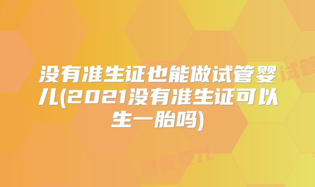 没有准生证也能做试管婴儿(2021没有准生证可以生一胎吗)