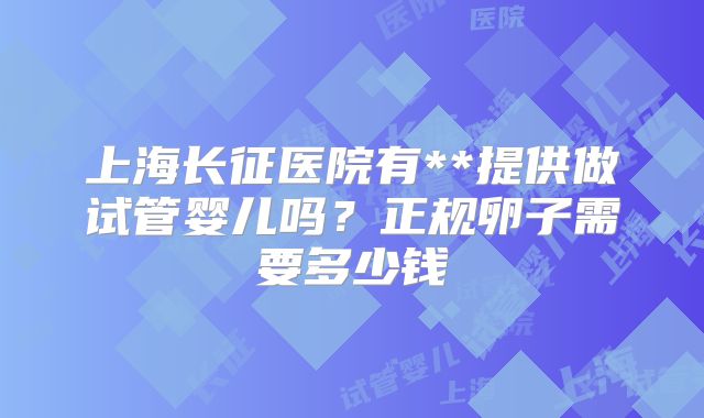 上海长征医院有**提供做试管婴儿吗？正规卵子需要多少钱