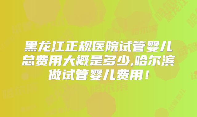 黑龙江正规医院试管婴儿总费用大概是多少,哈尔滨做试管婴儿费用!