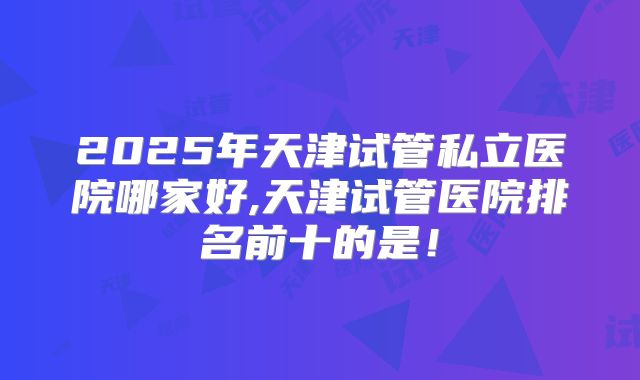 2025年天津试管私立医院哪家好,天津试管医院排名前十的是！