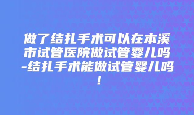 做了结扎手术可以在本溪市试管医院做试管婴儿吗-结扎手术能做试管婴儿吗!