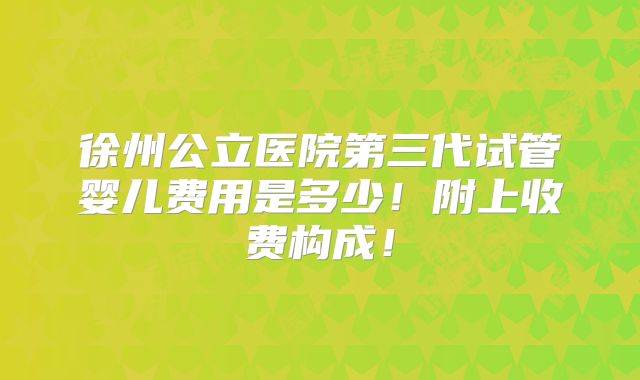 徐州公立医院第三代试管婴儿费用是多少！附上收费构成！