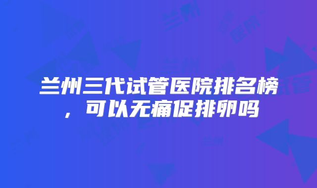 兰州三代试管医院排名榜，可以无痛促排卵吗
