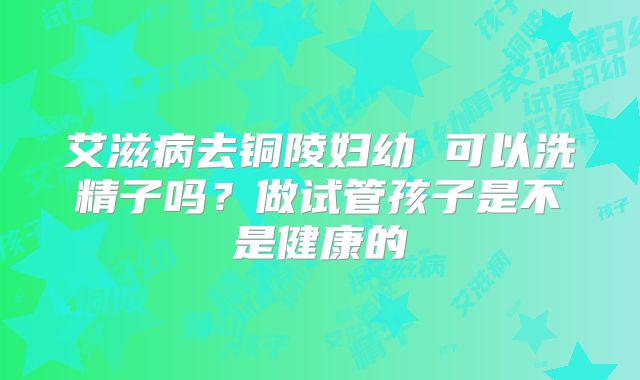 艾滋病去铜陵妇幼 可以洗精子吗?做试管孩子是不是健康的