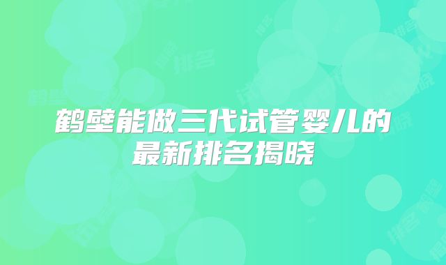 鹤壁能做三代试管婴儿的最新排名揭晓