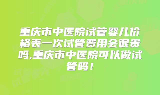 重庆市中医院试管婴儿价格表一次试管费用会很贵吗,重庆市中医院可以做试管吗！