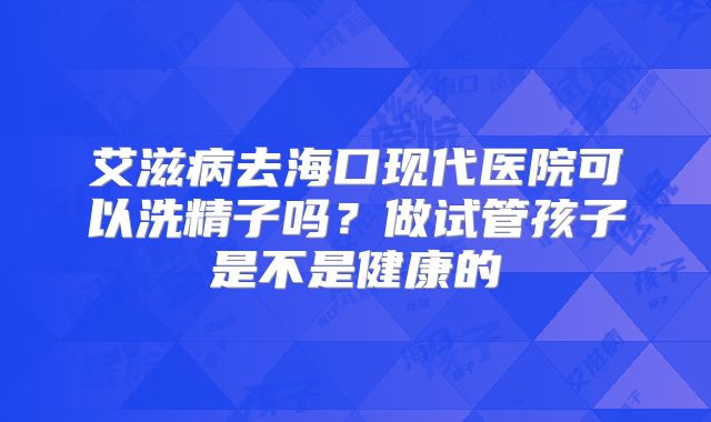 艾滋病去海口现代医院可以洗精子吗?做试管孩子是不是健康的