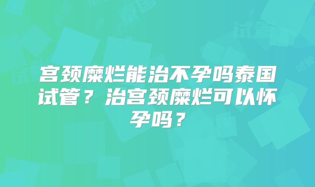 宫颈糜烂能治不孕吗泰国试管？治宫颈糜烂可以怀孕吗？