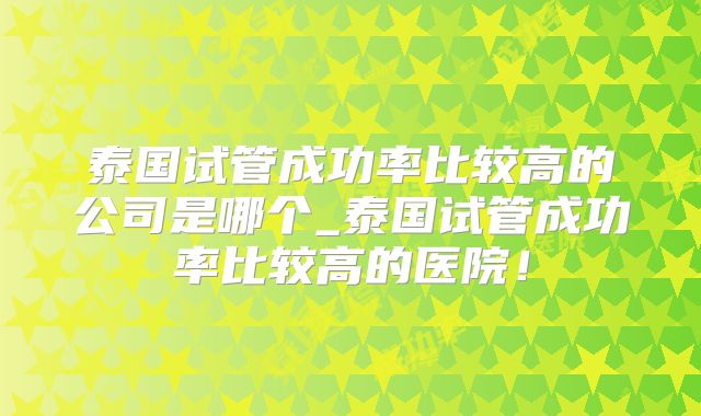 泰国试管成功率比较高的公司是哪个_泰国试管成功率比较高的医院!