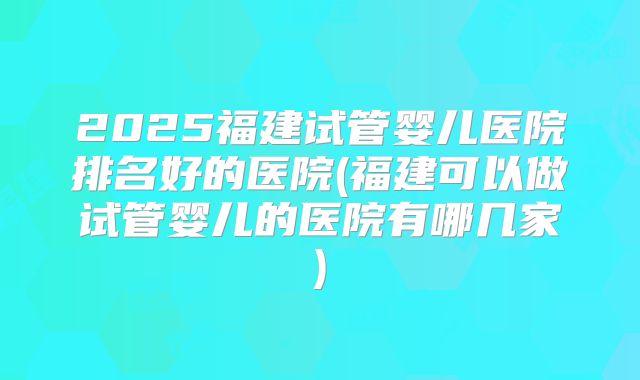 2025福建试管婴儿医院排名好的医院(福建可以做试管婴儿的医院有哪几家)