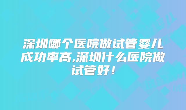 深圳哪个医院做试管婴儿成功率高,深圳什么医院做试管好!