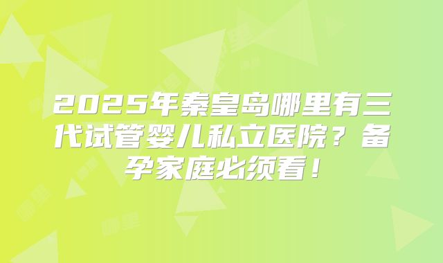 2025年秦皇岛哪里有三代试管婴儿私立医院？备孕家庭必须看！