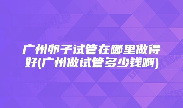 广州卵子试管在哪里做得好(广州做试管多少钱啊)