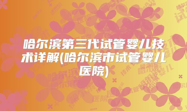 哈尔滨第三代试管婴儿技术详解(哈尔滨市试管婴儿医院)