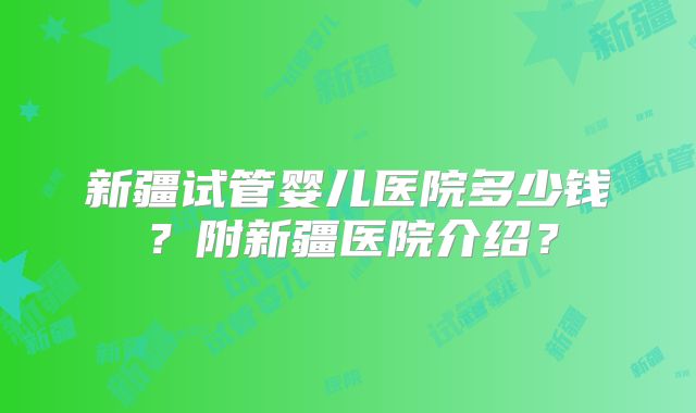新疆试管婴儿医院多少钱？附新疆医院介绍？