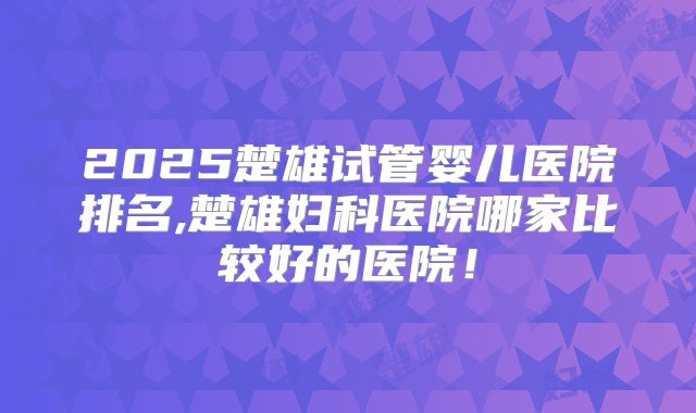 2025楚雄试管婴儿医院排名,楚雄妇科医院哪家比较好的医院！
