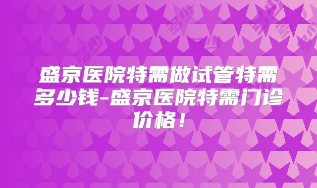 盛京医院特需做试管特需多少钱-盛京医院特需门诊价格!