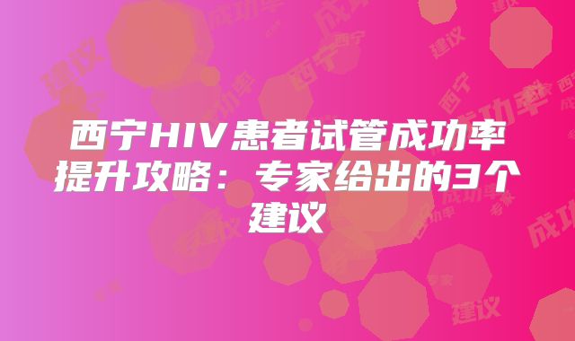 西宁HIV患者试管成功率提升攻略：专家给出的3个建议