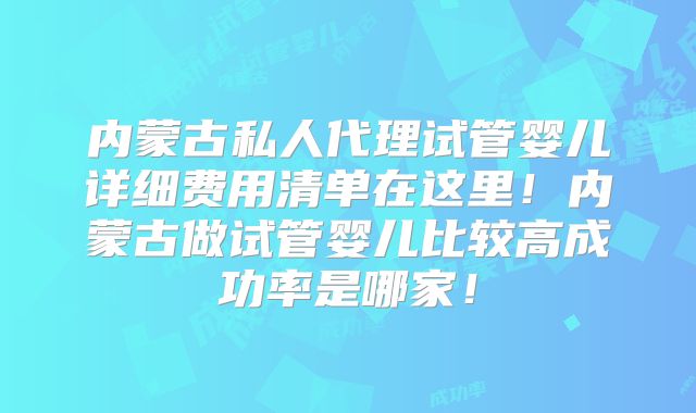 内蒙古私人代理试管婴儿详细费用清单在这里!内蒙古做试管婴儿比较高成功率是哪家!