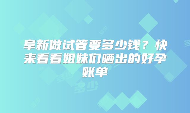 阜新做试管要多少钱？快来看看姐妹们晒出的好孕账单