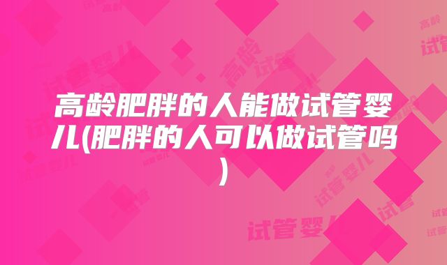 高龄肥胖的人能做试管婴儿(肥胖的人可以做试管吗)