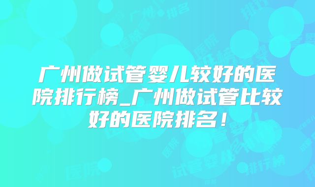 广州做试管婴儿较好的医院排行榜_广州做试管比较好的医院排名！