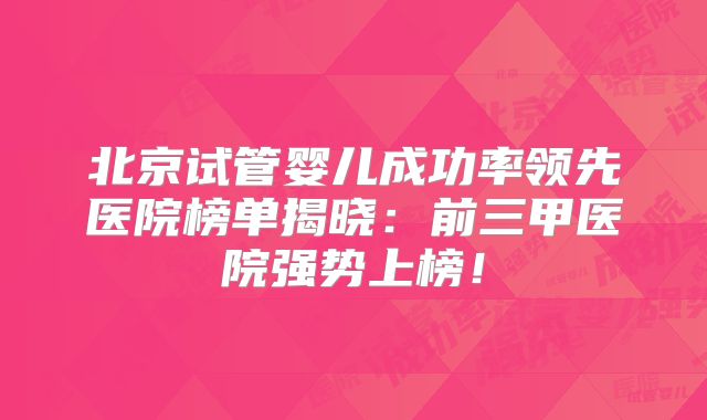 北京试管婴儿成功率领先医院榜单揭晓：前三甲医院强势上榜！