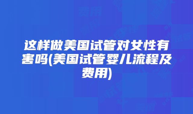 这样做美国试管对女性有害吗(美国试管婴儿流程及费用)
