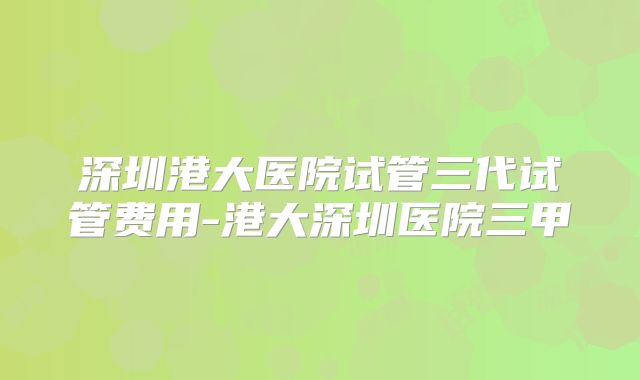 深圳港大医院试管三代试管费用-港大深圳医院三甲