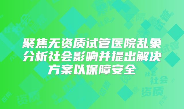 聚焦无资质试管医院乱象分析社会影响并提出解决方案以保障安全