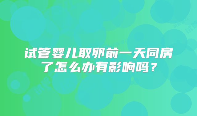 试管婴儿取卵前一天同房了怎么办有影响吗？