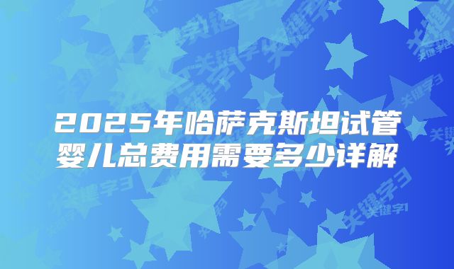 2025年哈萨克斯坦试管婴儿总费用需要多少详解