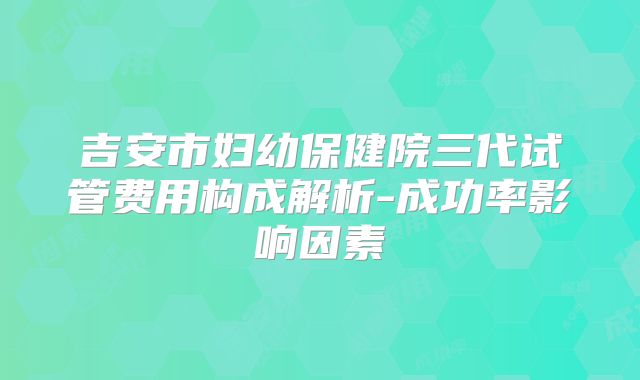 吉安市妇幼保健院三代试管费用构成解析-成功率影响因素
