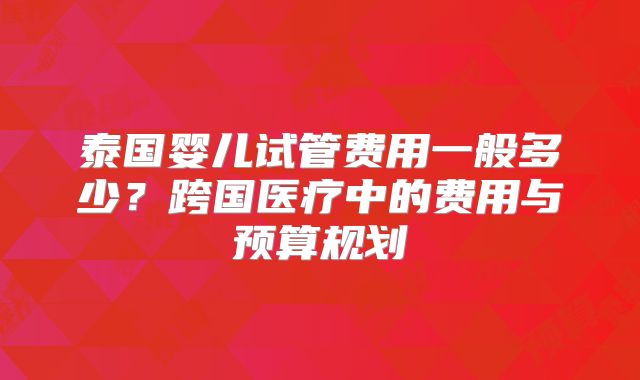 泰国婴儿试管费用一般多少？跨国医疗中的费用与预算规划