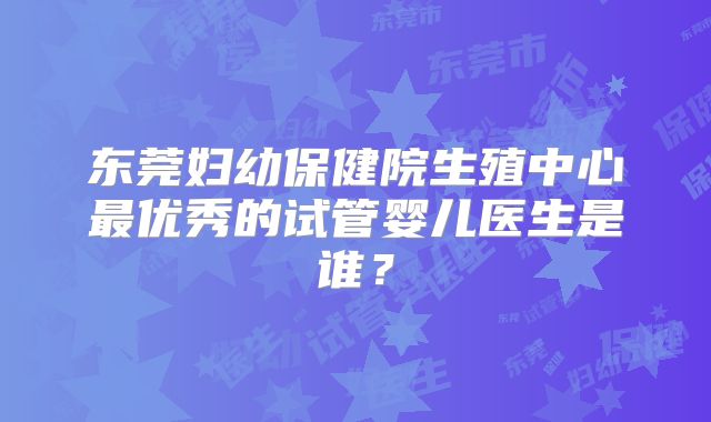 东莞妇幼保健院生殖中心最优秀的试管婴儿医生是谁？