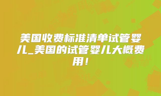 美国收费标准清单试管婴儿_美国的试管婴儿大概费用！