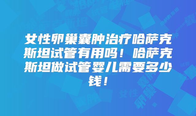 女性卵巢囊肿治疗哈萨克斯坦试管有用吗！哈萨克斯坦做试管婴儿需要多少钱！