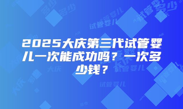 2025大庆第三代试管婴儿一次能成功吗?一次多少钱?
