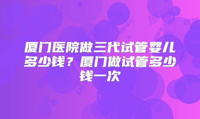 厦门医院做三代试管婴儿多少钱?厦门做试管多少钱一次