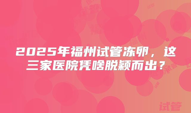 2025年福州试管冻卵，这三家医院凭啥脱颖而出？