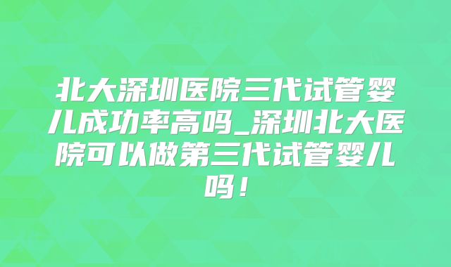 北大深圳医院三代试管婴儿成功率高吗_深圳北大医院可以做第三代试管婴儿吗！