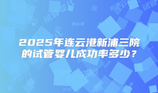 2025年连云港新浦三院的试管婴儿成功率多少？