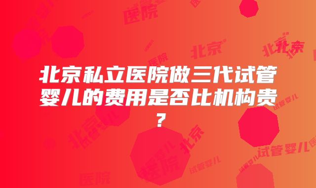 北京私立医院做三代试管婴儿的费用是否比机构贵？