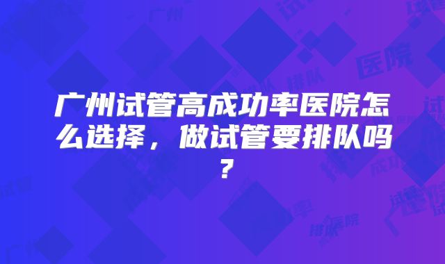 广州试管高成功率医院怎么选择，做试管要排队吗？