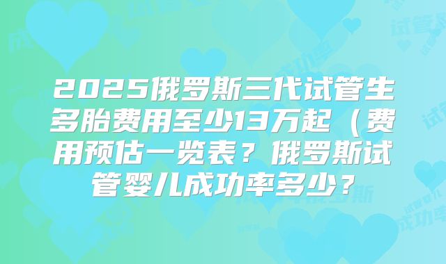 2025俄罗斯三代试管生多胎费用至少13万起（费用预估一览表？俄罗斯试管婴儿成功率多少？