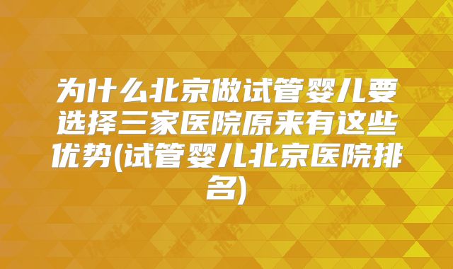 为什么北京做试管婴儿要选择三家医院原来有这些优势(试管婴儿北京医院排名)