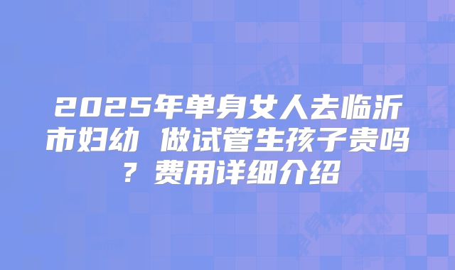 2025年单身女人去临沂市妇幼 做试管生孩子贵吗?费用详细介绍